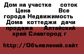 Дом на участке 30 соток › Цена ­ 550 000 - Все города Недвижимость » Дома, коттеджи, дачи продажа   . Алтайский край,Славгород г.